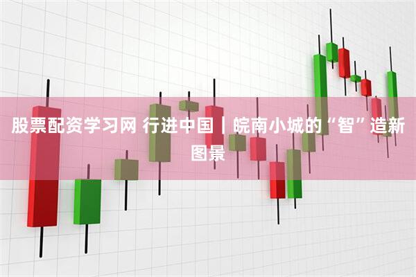 股票配资学习网 行进中国｜皖南小城的“智”造新图景