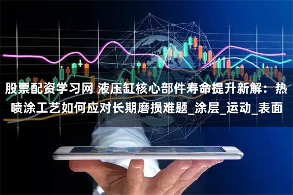 股票配资学习网 液压缸核心部件寿命提升新解：热喷涂工艺如何应对长期磨损难题_涂层_运动_表面