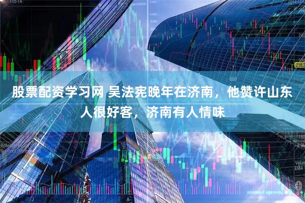 股票配资学习网 吴法宪晚年在济南，他赞许山东人很好客，济南有人情味