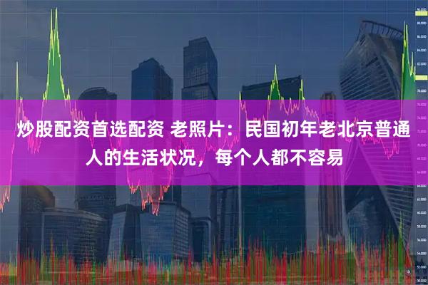 炒股配资首选配资 老照片：民国初年老北京普通人的生活状况，每个人都不容易