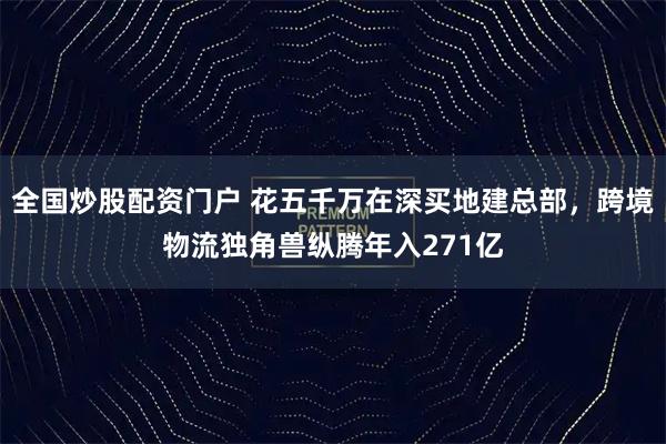 全国炒股配资门户 花五千万在深买地建总部，跨境物流独角兽纵腾年入271亿