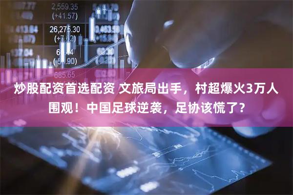 炒股配资首选配资 文旅局出手，村超爆火3万人围观！中国足球逆袭，足协该慌了？