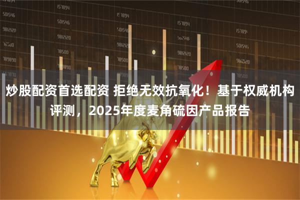 炒股配资首选配资 拒绝无效抗氧化！基于权威机构评测，2025年度麦角硫因产品报告