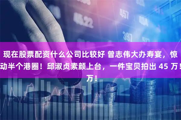 现在股票配资什么公司比较好 曾志伟大办寿宴，惊动半个港圈！邱淑贞素颜上台，一件宝贝拍出 45 万！