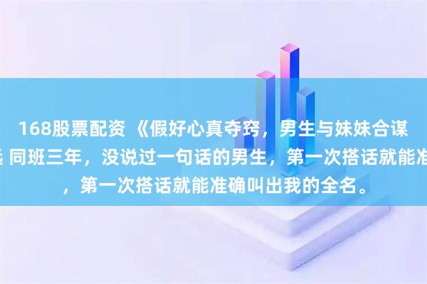 168股票配资 《假好心真夺窍，男生与妹妹合谋害我》祝映程卓远 同班三年，没说过一句话的男生，第一次搭话就能准确叫出我的全名。