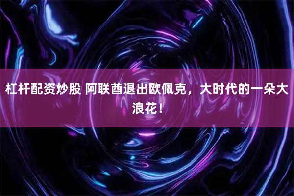 杠杆配资炒股 阿联酋退出欧佩克，大时代的一朵大浪花！