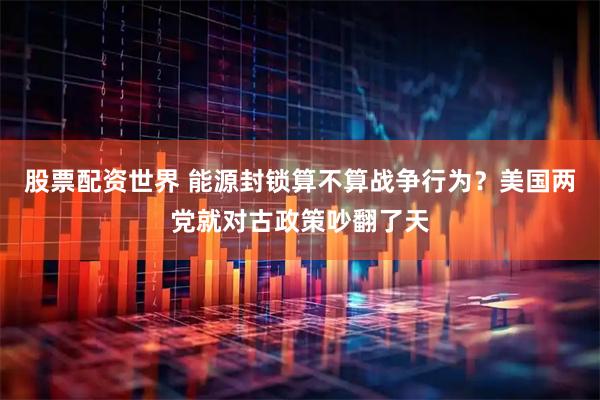 股票配资世界 能源封锁算不算战争行为？美国两党就对古政策吵翻了天