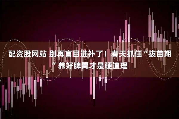 配资股网站 别再盲目进补了！春天抓住“拔苗期”养好脾胃才是硬道理