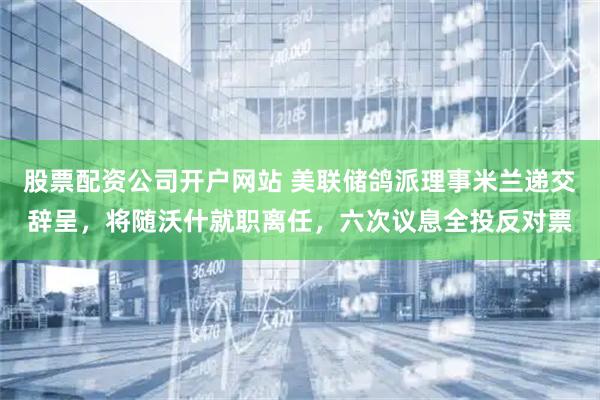 股票配资公司开户网站 美联储鸽派理事米兰递交辞呈，将随沃什就职离任，六次议息全投反对票