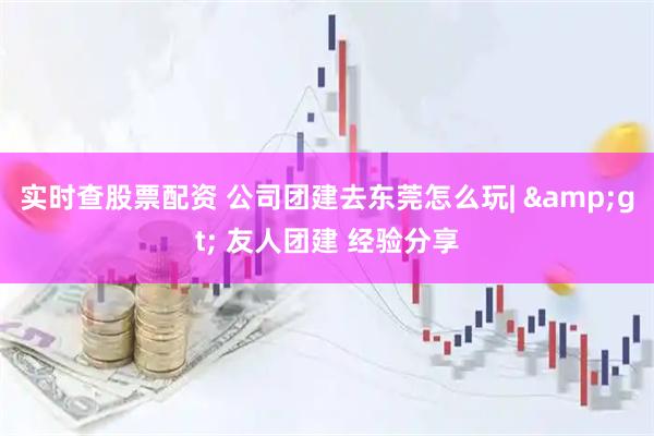 实时查股票配资 公司团建去东莞怎么玩| > 友人团建 经验分享
