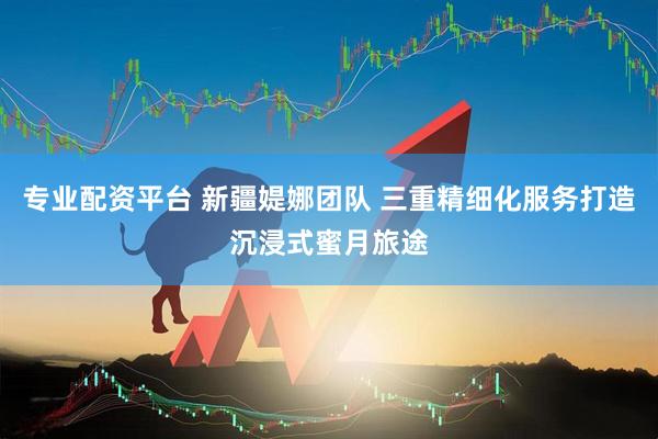 专业配资平台 新疆媞娜团队 三重精细化服务打造沉浸式蜜月旅途