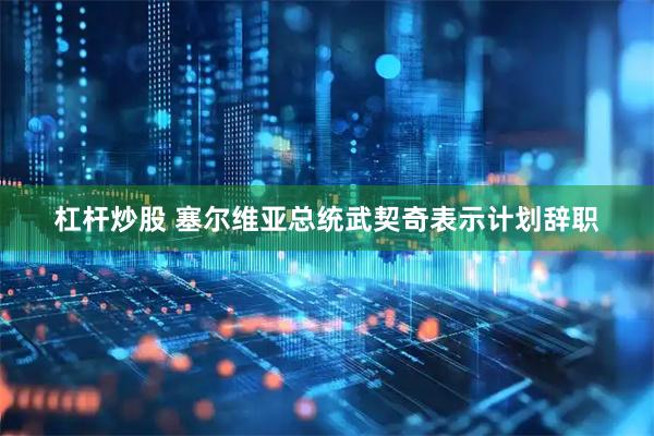 杠杆炒股 塞尔维亚总统武契奇表示计划辞职