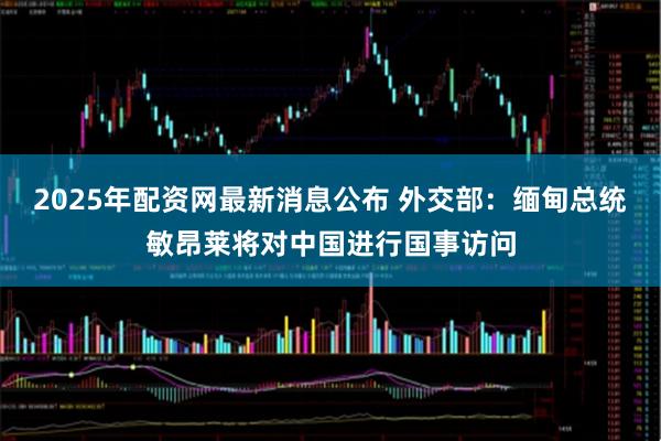 2025年配资网最新消息公布 外交部：缅甸总统敏昂莱将对中国进行国事访问